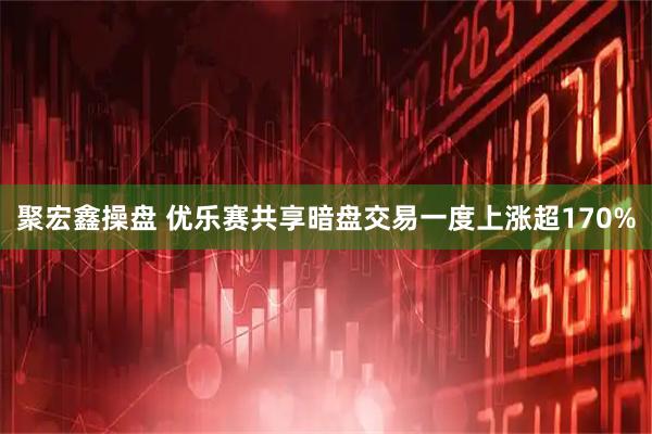 聚宏鑫操盘 优乐赛共享暗盘交易一度上涨超170%