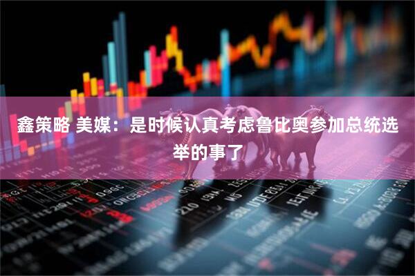 鑫策略 美媒：是时候认真考虑鲁比奥参加总统选举的事了