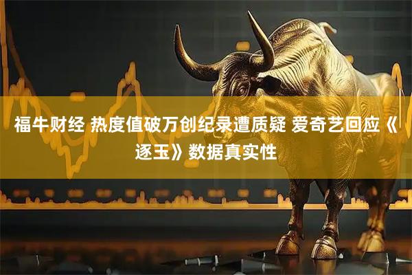 福牛财经 热度值破万创纪录遭质疑 爱奇艺回应《逐玉》数据真实性