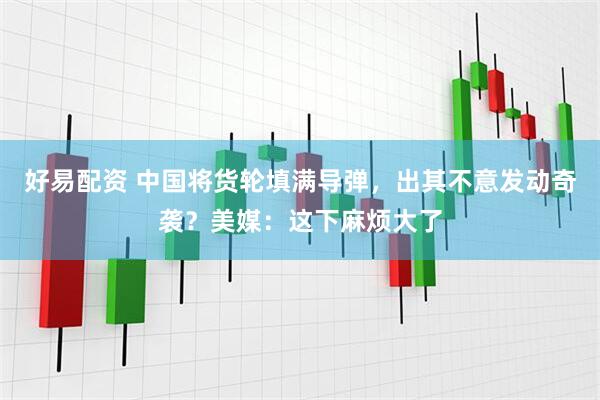 好易配资 中国将货轮填满导弹，出其不意发动奇袭？美媒：这下麻烦大了