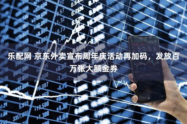 乐配网 京东外卖宣布周年庆活动再加码，发放百万张大额金券