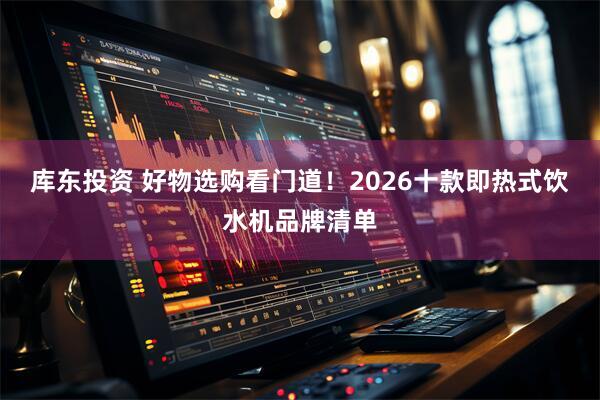 库东投资 好物选购看门道！2026十款即热式饮水机品牌清单