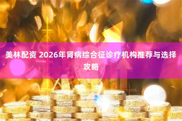 美林配资 2026年肾病综合征诊疗机构推荐与选择攻略