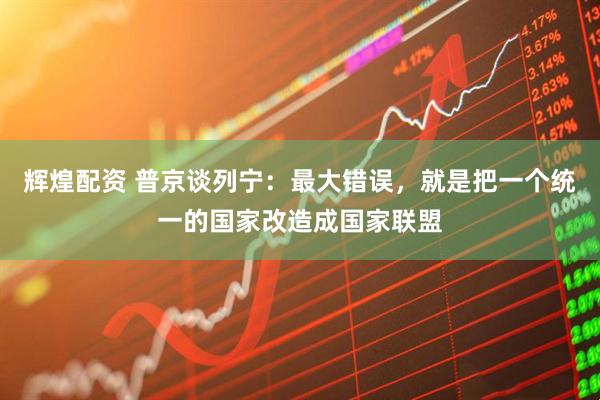 辉煌配资 普京谈列宁：最大错误，就是把一个统一的国家改造成国家联盟