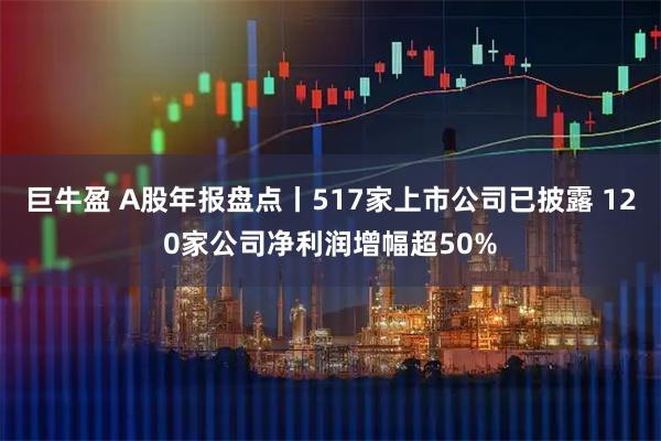 巨牛盈 A股年报盘点丨517家上市公司已披露 120家公司净利润增幅超50%