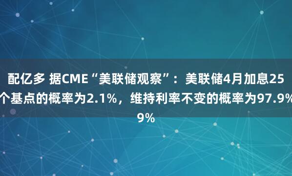 配亿多 据CME“美联储观察”：美联储4月加息25个基点的概率为2.1%，维持利率不变的概率为97.9%
