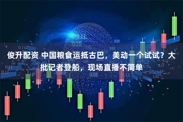 俊升配资 中国粮食运抵古巴，美动一个试试？大批记者登船，现场直播不简单