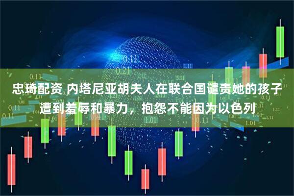 忠琦配资 内塔尼亚胡夫人在联合国谴责她的孩子遭到羞辱和暴力，抱怨不能因为以色列