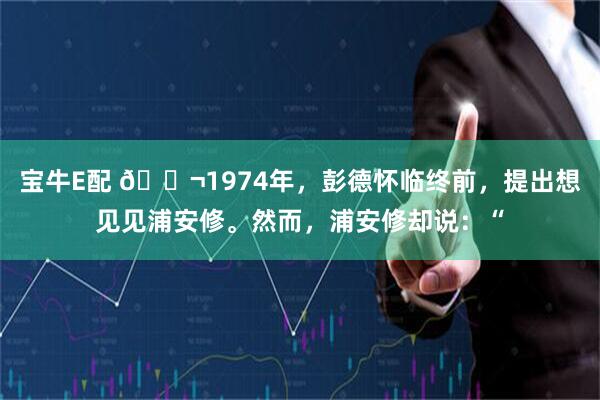 宝牛E配 🌬1974年，彭德怀临终前，提出想见见浦安修。然而，浦安修却说：“