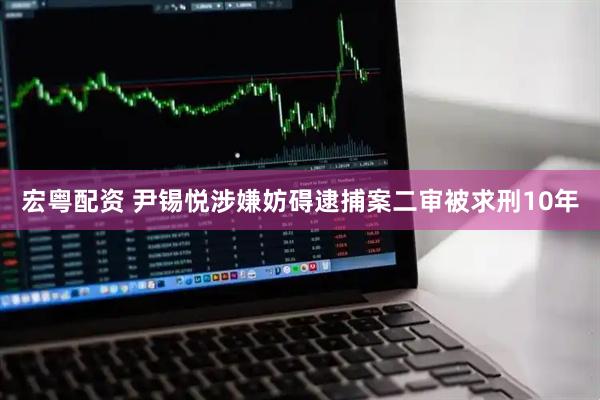 宏粤配资 尹锡悦涉嫌妨碍逮捕案二审被求刑10年