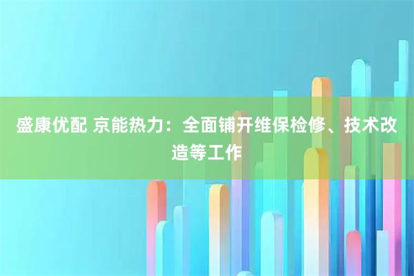 盛康优配 京能热力：全面铺开维保检修、技术改造等工作