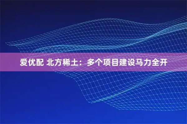 爱优配 北方稀土：多个项目建设马力全开