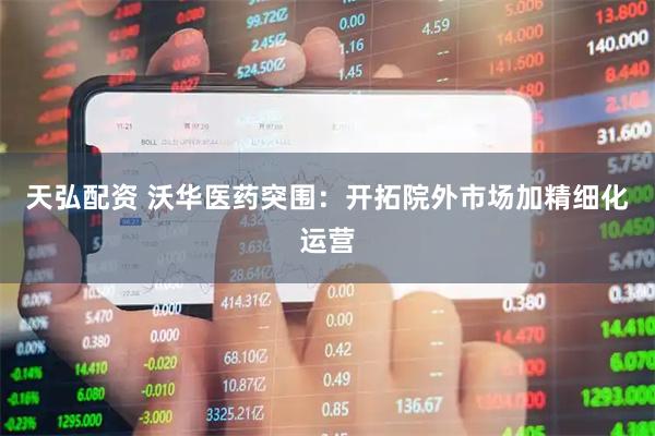 天弘配资 沃华医药突围：开拓院外市场加精细化运营