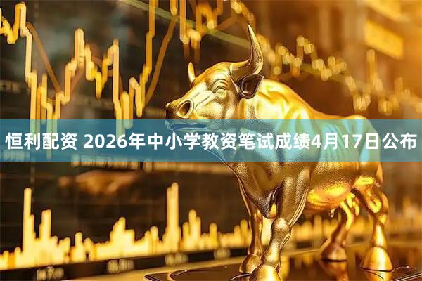 恒利配资 2026年中小学教资笔试成绩4月17日公布