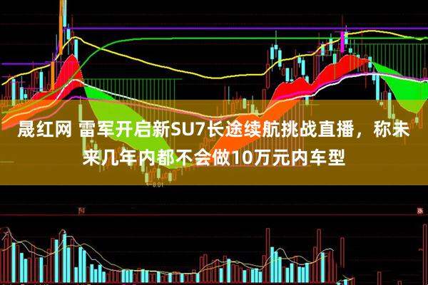 晟红网 雷军开启新SU7长途续航挑战直播,称未来几年内都不会做10万元内车型