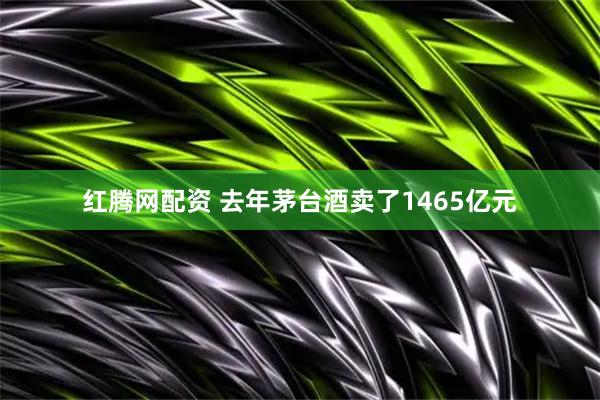 红腾网配资 去年茅台酒卖了1465亿元