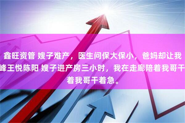 鑫旺资管 嫂子难产，医生问保大保小，爸妈却让我选 陈峰王悦陈阳 嫂子进产房三小时，我在走廊陪着我哥干着急。