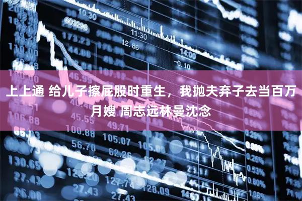 上上通 给儿子擦屁股时重生，我抛夫弃子去当百万月嫂 周志远林曼沈念