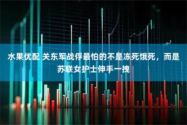 水果优配 关东军战俘最怕的不是冻死饿死，而是苏联女护士伸手一拽