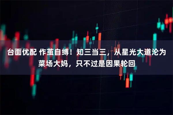 台面优配 作茧自缚!知三当三,从星光大道沦为菜场大妈,只不过是因果轮回