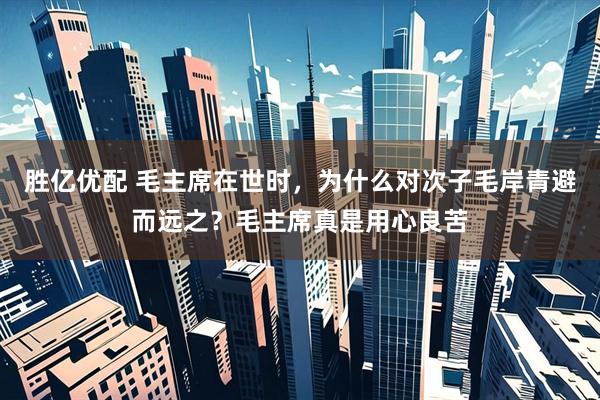 胜亿优配 毛主席在世时，为什么对次子毛岸青避而远之？毛主席真是用心良苦