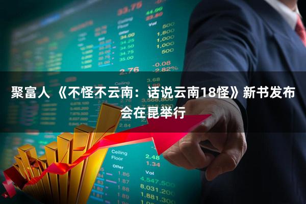 聚富人 《不怪不云南：话说云南18怪》新书发布会在昆举行