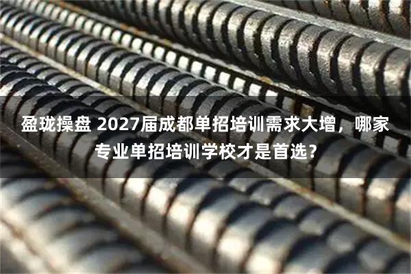 盈珑操盘 2027届成都单招培训需求大增，哪家专业单招培训学校才是首选？