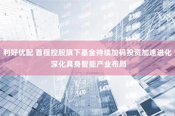 利好优配 首程控股旗下基金持续加码投资加速进化 深化具身智能产业布局