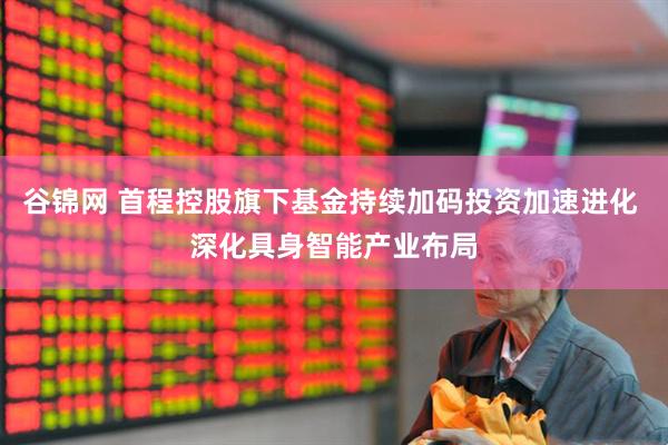 谷锦网 首程控股旗下基金持续加码投资加速进化 深化具身智能产业布局