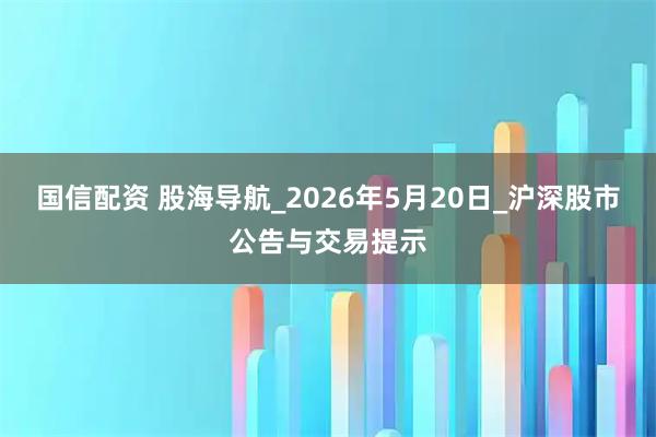 国信配资 股海导航_2026年5月20日_沪深股市公告与交易提示