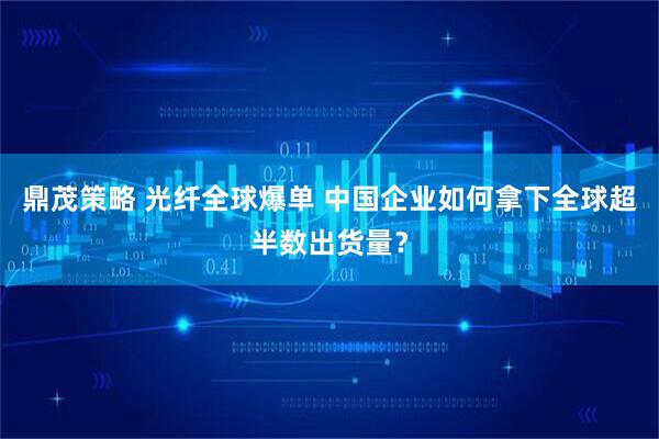 鼎茂策略 光纤全球爆单 中国企业如何拿下全球超半数出货量？