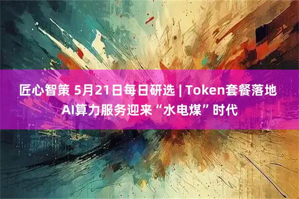 匠心智策 5月21日每日研选 | Token套餐落地 AI算力服务迎来“水电煤”时代