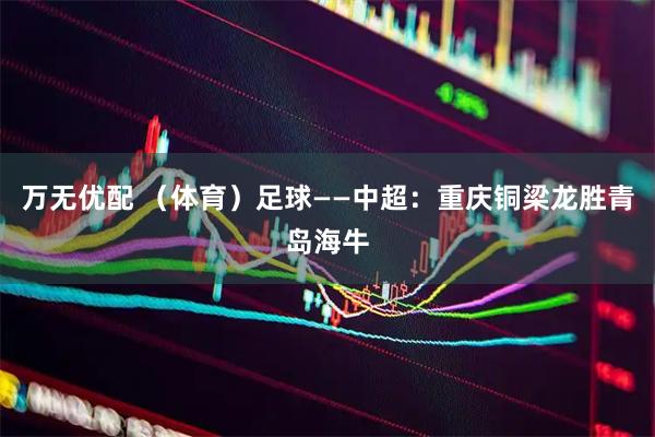 万无优配 （体育）足球——中超：重庆铜梁龙胜青岛海牛