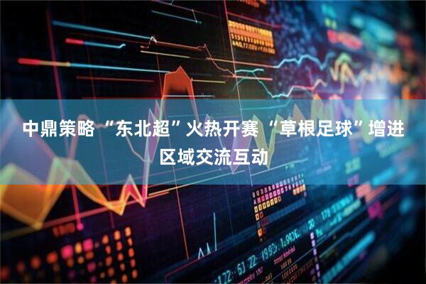 中鼎策略 “东北超”火热开赛 “草根足球”增进区域交流互动