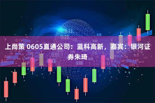 上尚策 0605直通公司：蓝科高新，嘉宾：银河证券朱琦
