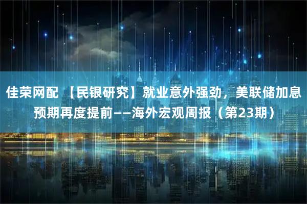 佳荣网配 【民银研究】就业意外强劲，美联储加息预期再度提前——海外宏观周报（第23期）