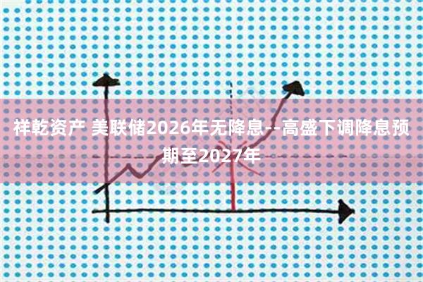 祥乾资产 美联储2026年无降息--高盛下调降息预期至2027年