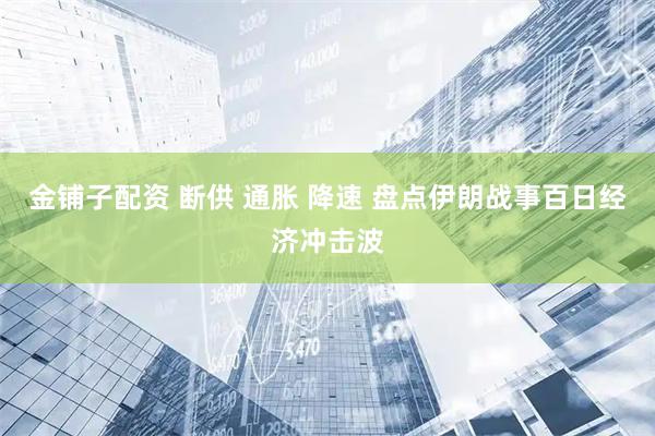 金铺子配资 断供 通胀 降速 盘点伊朗战事百日经济冲击波