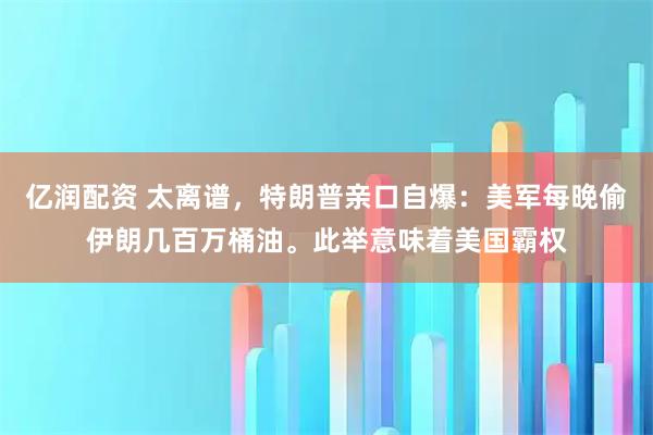 亿润配资 太离谱，特朗普亲口自爆：美军每晚偷伊朗几百万桶油。此举意味着美国霸权