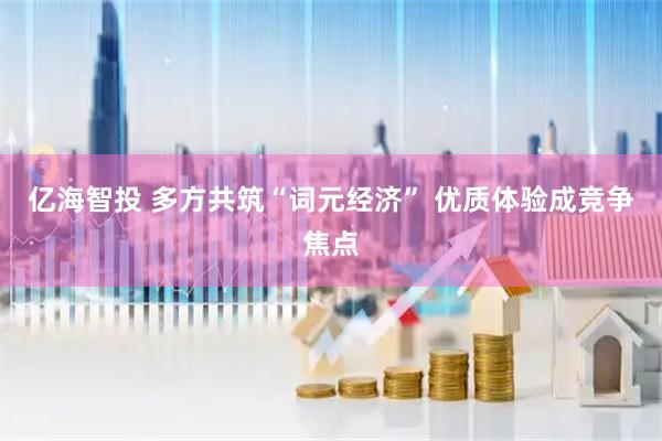 亿海智投 多方共筑“词元经济” 优质体验成竞争焦点