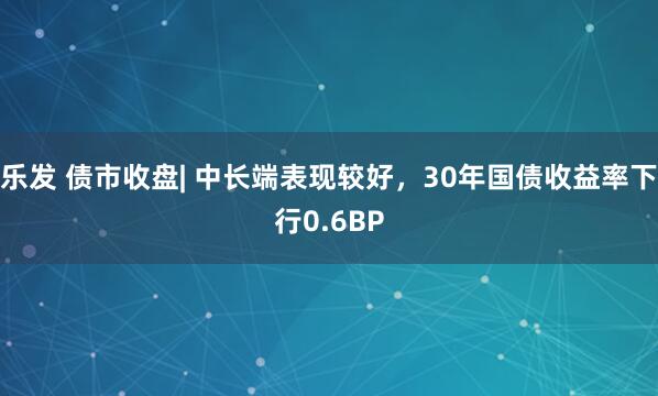 乐发 债市收盘| 中长端表现较好，30年国债收益率下行0.6BP