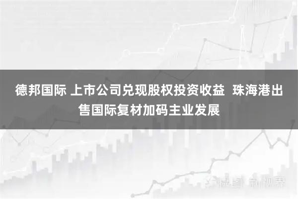 德邦国际 上市公司兑现股权投资收益  珠海港出售国际复材加码主业发展