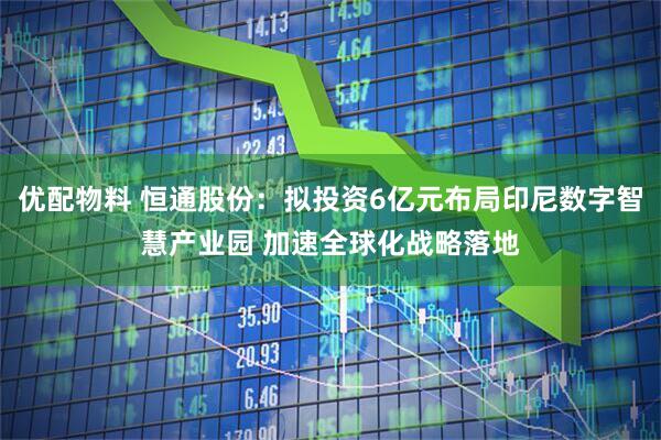 优配物料 恒通股份：拟投资6亿元布局印尼数字智慧产业园 加速全球化战略落地