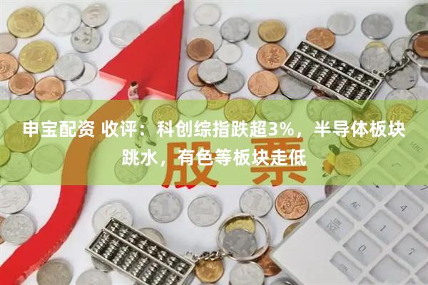 申宝配资 收评：科创综指跌超3%，半导体板块跳水，有色等板块走低