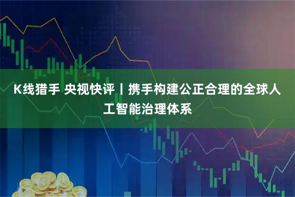 K线猎手 央视快评丨携手构建公正合理的全球人工智能治理体系