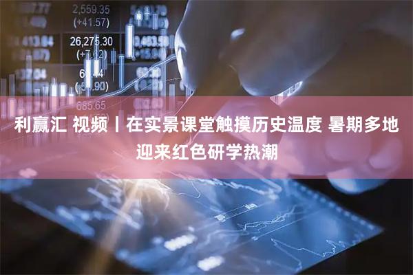利赢汇 视频丨在实景课堂触摸历史温度 暑期多地迎来红色研学热潮