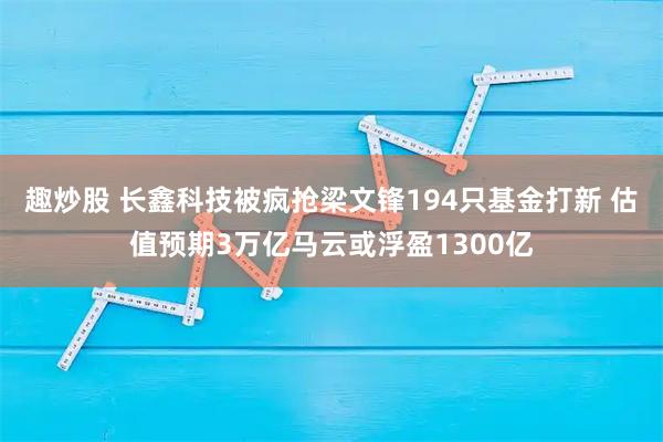 趣炒股 长鑫科技被疯抢梁文锋194只基金打新 估值预期3万亿马云或浮盈1300亿