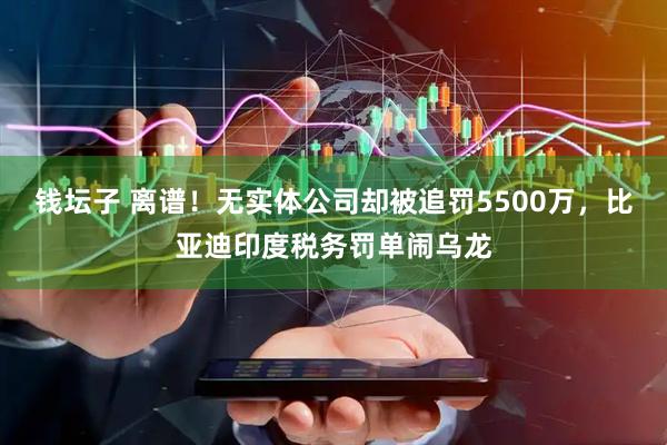 钱坛子 离谱！无实体公司却被追罚5500万，比亚迪印度税务罚单闹乌龙