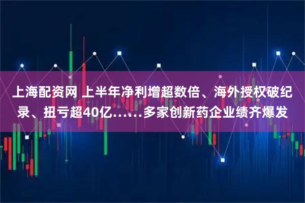 上海配资网 上半年净利增超数倍、海外授权破纪录、扭亏超40亿……多家创新药企业绩齐爆发