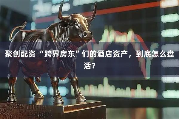 聚创配资 “跨界房东”们的酒店资产，到底怎么盘活？